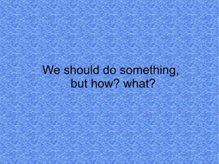 We should do something,
    but how? what?
 