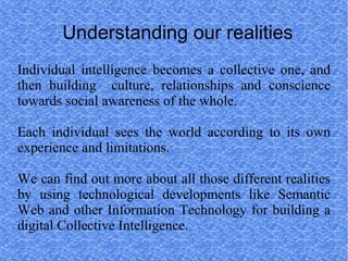 Understanding our realities
Individual intelligence becomes a collective one, and
then building culture, relationships and conscience
towards social awareness of the whole.

Each individual sees the world according to its own
experience and limitations.

We can find out more about all those different realities
by using technological developments like Semantic
Web and other Information Technology for building a
digital Collective Intelligence.
 