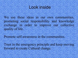 Look inside

We use these ideas in our own communities,
promoting social responsibility and knowledge
exchange in order to improve our collective
quality of life.

Promote self-awareness in the communities.

Trust in the emergency principle and keep moving
forward to create Cultural change.
 