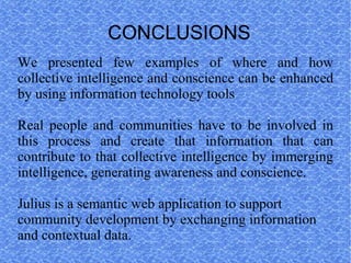 CONCLUSIONS
We presented few examples of where and how
collective intelligence and conscience can be enhanced
by using information technology tools

Real people and communities have to be involved in
this process and create that information that can
contribute to that collective intelligence by immerging
intelligence, generating awareness and conscience.

Julius is a semantic web application to support
community development by exchanging information
and contextual data.
 