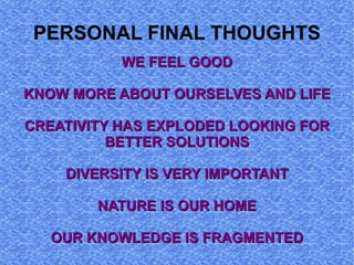 PERSONAL FINAL THOUGHTS
           WE FEEL GOOD

KNOW MORE ABOUT OURSELVES AND LIFE

CREATIVITY HAS EXPLODED LOOKING FOR
          BETTER SOLUTIONS

    DIVERSITY IS VERY IMPORTANT

        NATURE IS OUR HOME

   OUR KNOWLEDGE IS FRAGMENTED
 