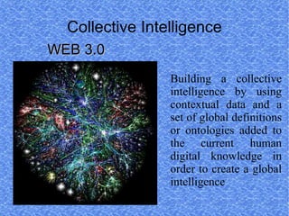 Collective Intelligence
WEB 3.0
                 Building a collective
                 intelligence by using
                 contextual data and a
                 set of global definitions
                 or ontologies added to
                 the current human
                 digital knowledge in
                 order to create a global
                 intelligence
 