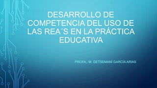 DESARROLLO DE
COMPETENCIA DEL USO DE
LAS REA´S EN LA PRÁCTICA
EDUCATIVA
PROFA.: M. GETSEMANÍ GARCÍA ARIAS
 