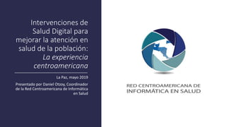 Intervenciones de
Salud Digital para
mejorar la atención en
salud de la población:
La experiencia
centroamericana
La Paz, mayo 2019
Presentado por Daniel Otzoy, Coordinador
de la Red Centroamericana de Informática
en Salud
 