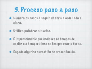 3. Proceso paso a paso
Numera os pasos a seguir de forma ordenada e
clara.
Utiliza palabras sinxelas.
É imprescindible que indiques os tempos de
coción e a temperatura se tes que usar o forno.
Engade algunha suxestión de presentación.
 