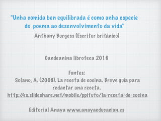 "Unha comida ben equilibrada é como unha especie
de poema ao desenvolvimento da vida"
Anthony Burgess (Escritor británico)
Candeanina libroteca 2016
Fontes:
Solano, A. (2008). La receta de cocina. Breve guía para
redactar una receta.
http://es.slideshare.net/mobile/ppitufo/la-receta-de-cocina
Editorial Anaya www.anayaeducacion.es
 