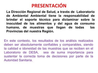 PRESENTACIÓN
La Dirección Regional de Salud, a través de Laboratorio
de Ambiental Ambiental tiene la responsabilidad de
brindar el soporte técnico para dictaminar sobre la
inocuidad de los alimentos y del agua de consumo
humano, de muestras que llegan de todas las
Provincias del nuestra Región.
En este contexto, los resultados de los análisis realizados
deben ser absolutamente confiables y comparables, siendo
la calidad e idoneidad de las muestras que se reciben en el
Laboratorio de DESA, sea de suma importancia para
sustentar la correcta toma de decisiones por parte de la
Autoridad Sanitaria.
 