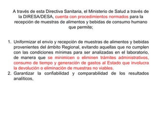 A través de esta Directiva Sanitaria, el Ministerio de Salud a través de
la DIRESA/DESA, cuenta con procedimientos normados para la
recepción de muestras de alimentos y bebidas de consumo humano
que permite;
1. Uniformizar el envío y recepción de muestras de alimentos y bebidas
provenientes del ámbito Regional, evitando aquellas que no cumplen
con las condiciones mínimas para ser analizadas en el laboratorio,
de manera que se minimicen o eliminen trámites administrativos,
consumo de tiempo y generación de gastos al Estado que involucra
la devolución o eliminación de muestras no viables.
2. Garantizar la confiabilidad y comparabilidad de los resultados
analíticos,
 