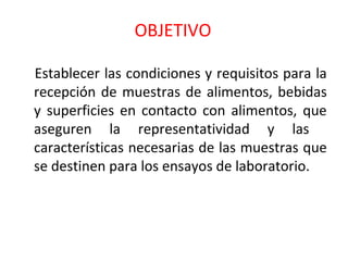 OBJETIVO
Establecer las condiciones y requisitos para la
recepción de muestras de alimentos, bebidas
y superficies en contacto con alimentos, que
aseguren la representatividad y las
características necesarias de las muestras que
se destinen para los ensayos de laboratorio.
 