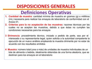 DISPOSICIONES GENERALES
Definiciones Operativas
1. Cantidad de muestra: cantidad mínima de muestra en gramos (g) o mililitros
(mL) necesaria para realizar los ensayos de laboratorio de conformidad con el
Anexo 01.
2. Criterios para la no aceptación de las muestras: razones técnicas por las
cuales no se aceptan las muestras, debido a que éstas no cumplen las
condiciones necesarias para los ensayos
3 Dirimencia: procedimiento técnico, iniciado a pedido de parte, sea por el
interesado o su representante legal, quien solicita a la autoridad competente la
ejecución de un nuevo análisis empleando la muestra dirimente por no estar de
acuerdo con los resultados emitidos
4 Muestra: número total (una o más) de unidades de muestra individuales de un
lote de alimento o bebida, idealmente obtenidas de una forma aleatoria, que se
destinan para los ensayos en el laboratorio
 