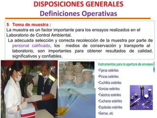 DISPOSICIONES GENERALES
Definiciones Operativas
5 Toma de muestra :
La muestra es un factor importante para los ensayos realizados en el
Laboratorio de Control Ambiental.
La adecuada selección y correcta recolección de la muestra por parte de
personal calificado, los medios de conservación y transporte al
laboratorio, son importantes para obtener resultados de calidad,
significativos y confiables.
 