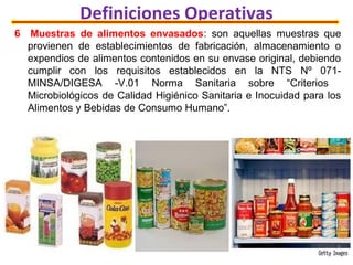 Definiciones Operativas
6 Muestras de alimentos envasados: son aquellas muestras que
provienen de establecimientos de fabricación, almacenamiento o
expendios de alimentos contenidos en su envase original, debiendo
cumplir con los requisitos establecidos en la NTS Nº 071-
MINSA/DIGESA -V.01 Norma Sanitaria sobre “Criterios
Microbiológicos de Calidad Higiénico Sanitaria e Inocuidad para los
Alimentos y Bebidas de Consumo Humano”.
 