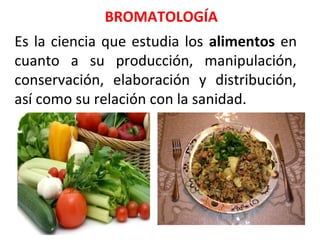 Es la ciencia que estudia los alimentos en
cuanto a su producción, manipulación,
conservación, elaboración y distribución,
así como su relación con la sanidad.
BROMATOLOGÍA
 