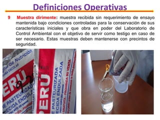Definiciones Operativas
9 Muestra dirimente: muestra recibida sin requerimiento de ensayo
mantenida bajo condiciones controladas para la conservación de sus
características iniciales y que obra en poder del Laboratorio de
Control Ambiental con el objetivo de servir como testigo en caso de
ser necesario. Estas muestras deben mantenerse con precintos de
seguridad.
 
