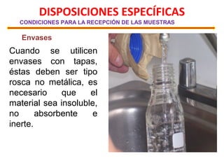 DISPOSICIONES ESPECÍFICAS
CONDICIONES PARA LA RECEPCIÓN DE LAS MUESTRAS
Envases
Cuando se utilicen
envases con tapas,
éstas deben ser tipo
rosca no metálica, es
necesario que el
material sea insoluble,
no absorbente e
inerte.
 