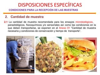 DISPOSICIONES ESPECÍFICAS
CONDICIONES PARA LA RECEPCIÓN DE LAS MUESTRAS
2. Cantidad de muestra
2.1 La cantidad de muestra recomendada para los ensayos microbiológicos,
parasitológicos, fisicoquímicos y/o sensoriales así como las condiciones en la
que deben transportarse, se exponen en el Anexo 01 “Cantidad de muestra
necesaria y condiciones de conservación y tiempo de transporte”.
 