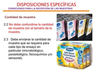 DISPOSICIONES ESPECÍFICAS
CONDICIONES PARA LA RECEPCIÓN DE LAS MUESTRAS
Cantidad de muestra
2.2 No debe confundirse la cantidad
de muestra con el tamaño de la
muestra.
2.3 Debe enviarse la cantidad de
muestra que se requiera para
cada tipo de ensayo en
particular (microbiológico,
parasitológico, fisicoquímico y/o
sensorial).
 