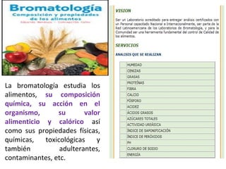 La bromatología estudia los
alimentos, su composición
química, su acción en el
organismo, su valor
alimenticio y calórico así
como sus propiedades físicas,
químicas, toxicológicas y
también adulterantes,
contaminantes, etc.
 