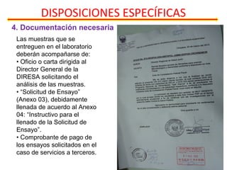 4. Documentación necesaria
DISPOSICIONES ESPECÍFICAS
Las muestras que se
entreguen en el laboratorio
deberán acompañarse de:
• Oficio o carta dirigida al
Director General de la
DIRESA solicitando el
análisis de las muestras.
• “Solicitud de Ensayo”
(Anexo 03), debidamente
llenada de acuerdo al Anexo
04: “Instructivo para el
llenado de la Solicitud de
Ensayo”.
• Comprobante de pago de
los ensayos solicitados en el
caso de servicios a terceros.
 