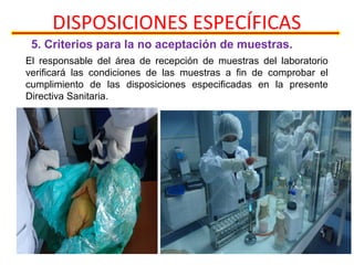 DISPOSICIONES ESPECÍFICAS
5. Criterios para la no aceptación de muestras.
El responsable del área de recepción de muestras del laboratorio
verificará las condiciones de las muestras a fin de comprobar el
cumplimiento de las disposiciones especificadas en la presente
Directiva Sanitaria.
 