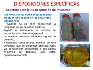DISPOSICIONES ESPECÍFICAS
Criterios para la no aceptación de muestras.
Las muestras no serán aceptadas para
efectuar los ensayos en las siguientes
situaciones:
• Cuando no se haya conservado la
Integridad de las muestras hasta su
llegada al laboratorio, el envase se
encuentre roto, abierto, agujereado o
la muestra presente evidentes signos de
deterioro.
• Muestras como prueba material de una
denuncia; que se presenten abiertas, rotas
y/o parcialmente consumidas o con signos
evidentes de deterioro (olor, color,
apariencia anormal).
 