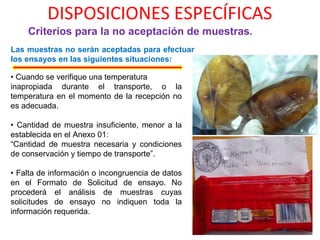 DISPOSICIONES ESPECÍFICAS
Criterios para la no aceptación de muestras.
Las muestras no serán aceptadas para efectuar
los ensayos en las siguientes situaciones:
• Cuando se verifique una temperatura
inapropiada durante el transporte, o la
temperatura en el momento de la recepción no
es adecuada.
• Cantidad de muestra insuficiente, menor a la
establecida en el Anexo 01:
“Cantidad de muestra necesaria y condiciones
de conservación y tiempo de transporte”.
• Falta de información o incongruencia de datos
en el Formato de Solicitud de ensayo. No
procederá el análisis de muestras cuyas
solicitudes de ensayo no indiquen toda la
información requerida.
 