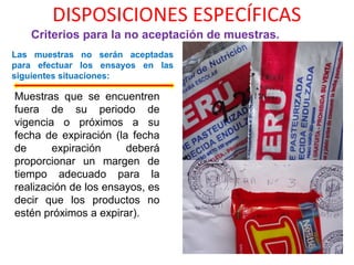 DISPOSICIONES ESPECÍFICAS
Criterios para la no aceptación de muestras.
Las muestras no serán aceptadas
para efectuar los ensayos en las
siguientes situaciones:
Muestras que se encuentren
fuera de su periodo de
vigencia o próximos a su
fecha de expiración (la fecha
de expiración deberá
proporcionar un margen de
tiempo adecuado para la
realización de los ensayos, es
decir que los productos no
estén próximos a expirar).
 