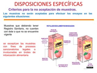 DISPOSICIONES ESPECÍFICAS
Criterios para la no aceptación de muestras.
Las muestras no serán aceptadas para efectuar los ensayos en las
siguientes situaciones:
Muestras que debiendo tener
Registro Sanitario, no cuenten
con éste o que no se encuentre
vigente
se exceptúan las muestras
con fines de procesos
sancionatorios legales o
involucradas en brotes de
intoxicación alimentaria
 