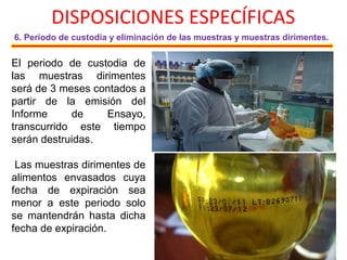 DISPOSICIONES ESPECÍFICAS
6. Periodo de custodia y eliminación de las muestras y muestras dirimentes.
El periodo de custodia de
las muestras dirimentes
será de 3 meses contados a
partir de la emisión del
Informe de Ensayo,
transcurrido este tiempo
serán destruidas.
Las muestras dirimentes de
alimentos envasados cuya
fecha de expiración sea
menor a este periodo solo
se mantendrán hasta dicha
fecha de expiración.
 