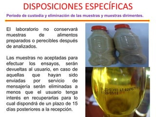 DISPOSICIONES ESPECÍFICAS
Periodo de custodia y eliminación de las muestras y muestras dirimentes.
El laboratorio no conservará
muestras de alimentos
preparados o perecibles después
de analizados.
Las muestras no aceptadas para
efectuar los ensayos, serán
devueltas al usuario, en caso de
aquellas que hayan sido
enviadas por servicio de
mensajería serán eliminadas a
menos que el usuario tenga
interés en recuperarlas para lo
cual dispondrá de un plazo de 15
días posteriores a la recepción.
 