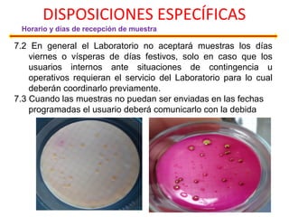 DISPOSICIONES ESPECÍFICAS
Horario y días de recepción de muestra
7.2 En general el Laboratorio no aceptará muestras los días
viernes o vísperas de días festivos, solo en caso que los
usuarios internos ante situaciones de contingencia u
operativos requieran el servicio del Laboratorio para lo cual
deberán coordinarlo previamente.
7.3 Cuando las muestras no puedan ser enviadas en las fechas
programadas el usuario deberá comunicarlo con la debida
 