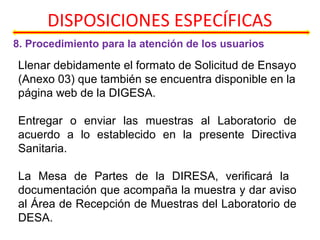 DISPOSICIONES ESPECÍFICAS
8. Procedimiento para la atención de los usuarios
Llenar debidamente el formato de Solicitud de Ensayo
(Anexo 03) que también se encuentra disponible en la
página web de la DIGESA.
Entregar o enviar las muestras al Laboratorio de
acuerdo a lo establecido en la presente Directiva
Sanitaria.
La Mesa de Partes de la DIRESA, verificará la
documentación que acompaña la muestra y dar aviso
al Área de Recepción de Muestras del Laboratorio de
DESA.
 