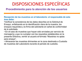 DISPOSICIONES ESPECÍFICAS
Procedimiento para la atención de los usuarios
Recepción de las muestras en el laboratorio: el responsable de esta
área debe:
•Verificar la consistencia de los datos descritos en la Solicitud de
Ensayo, enfatizando en la identificación clara de la muestra, los
ensayos requeridos y la firma del solicitante en señal de conformidad
de lo solicitado.
• En el caso de muestras que hayan sido enviadas por servicio de
mensajería y que no cumplan con los requisitos establecidos en la
presente Directiva, remitir al usuario el formato “Muestras no aptas
para ensayo”.
• Almacenar las muestras dirimentes en la zona destinada a Custodia
de muestras del Laboratorio durante el periodo de custodia.
 