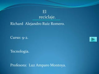 El
               reciclaje.
Richard Alejandro Ruiz Romero.


Curso: 9-2.


Tecnología.


Profesora: Luz Amparo Montoya.
 