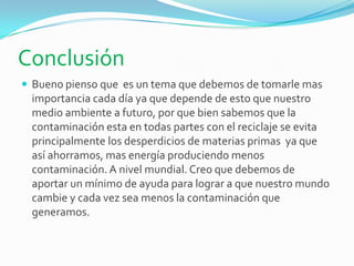 Conclusión
 Bueno pienso que es un tema que debemos de tomarle mas
importancia cada día ya que depende de esto que nuestro
medio ambiente a futuro, por que bien sabemos que la
contaminación esta en todas partes con el reciclaje se evita
principalmente los desperdicios de materias primas ya que
así ahorramos, mas energía produciendo menos
contaminación. A nivel mundial. Creo que debemos de
aportar un mínimo de ayuda para lograr a que nuestro mundo
cambie y cada vez sea menos la contaminación que
generamos.
 