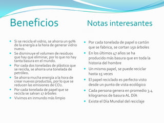 Beneficios Notas interesantes
 Si se recicla el vidrio, se ahorra un 90%
de la energía a la hora de generar vidrio
nuevo.
 Se disminuye el volumen de residuos
que hay que eliminar, por lo que no hay
tanta basura en el mundo.
 Por cada dos toneladas de plástico que
se recicla, se ahorra una tonelada de
petróleo.
 Se ahorra mucha energía a la hora de
crear nuevos productos, por lo que se
reducen las emisiones de CO2.
 Por cada tonelada de papel que se
recicla se salvan 17 árboles
 Vivimos en inmundo más limpio
 Por cada tonelada de papel o cartón
que se fabrica, se cortan 150 árboles
 En los últimos 47 años se ha
producido más basura que en toda la
historia del hombre
 Un mismo papel, se puede reciclar
hasta 15 veces
 El papel reciclado es perfecto visto
desde un punto de vista ecológico
 Cada persona genera en promedio 3.4
kilogramos de basura AL DÍA
 Existe el Día Mundial del reciclaje
 