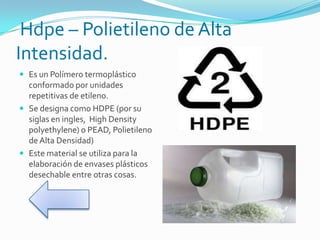 Hdpe – Polietileno de Alta
Intensidad.
 Es un Polímero termoplástico
conformado por unidades
repetitivas de etileno.
 Se designa como HDPE (por su
siglas en ingles, High Density
polyethylene) o PEAD, Polietileno
de Alta Densidad)
 Este material se utiliza para la
elaboración de envases plásticos
desechable entre otras cosas.
 