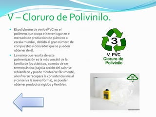 V – Cloruro de Polivinilo.
 El policloruro de vinilo (PVC) es el
polímero que ocupa el tercer lugar en el
mercado de producción de plásticos a
escala mundial, debido al gran número de
compuestos y derivados que se pueden
obtener de él.
 La resina que resulta de esta
polimerización es la más versátil de la
familia de los plásticos, además de ser
termoplástica (bajo la acción del calor se
reblandece y puede moldearse fácilmente,
al enfriarse recupera la consistencia inicial
y conserva la nueva forma), se pueden
obtener productos rígidos y flexibles.
 