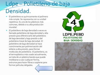 Ldpe – Polietileno de baja
Densidad.
 El polietileno es químicamente el polímero
más simple. Se representa con su unidad
repetitiva. Es uno de los plásticos más
comunes, debido a su alta producción
mundial.
 El polietileno de baja densidad a veces es
llamado polietileno de baja densidad y alta
presión para diferenciarlo del polietileno
de baja densidad y baja presión o del
polietileno lineal de baja densidad. El
polietileno de baja densidad se hace
comúnmente por polimerización del
etileno a alta presión, para formar
moléculas de polietileno. El polietileno, es
el termoplástico más usado actualmente,
se trata de un plástico barato que puede
moldearse a casi cualquier forma,
extruirse para hacer fibras o soplarse para
formar películas delgadas.
 