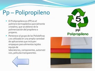 Pp – Polipropileno
 El Prolipropileno es (PP) es el
polímero termoplástico parcialmente
cristalino, que se obtiene de la
polimerización del propileno o
propeno.
 Pertenece al grupo de las Poliolefinas
y es utilizado en una amplia variedad
de aplicaciones que incluyen
empaques para alimentos tejidos
equipo de
laboratorios, componentes, automotr
ices, películas transparentes.
 
