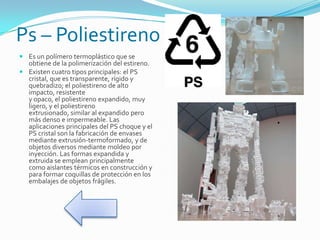 Ps – Poliestireno
 Es un polímero termoplástico que se
obtiene de la polimerización del estireno.
 Existen cuatro tipos principales: el PS
cristal, que es transparente, rígido y
quebradizo; el poliestireno de alto
impacto, resistente
y opaco, el poliestireno expandido, muy
ligero, y el poliestireno
extrusionado, similar al expandido pero
más denso e impermeable. Las
aplicaciones principales del PS choque y el
PS cristal son la fabricación de envases
mediante extrusión-termoformado, y de
objetos diversos mediante moldeo por
inyección. Las formas expandida y
extruida se emplean principalmente
como aislantes térmicos en construcción y
para formar coquillas de protección en los
embalajes de objetos frágiles.
 