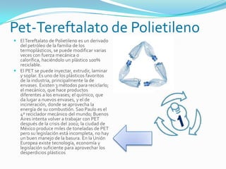 Pet-Tereftalato de Polietileno
 ElTereftalato de Polietileno es un derivado
del petróleo de la familia de los
termoplásticos, se puede modificar varias
veces con fuerza mecánica o
calorífica, haciéndolo un plástico 100%
reciclable.
 El PET se puede inyectar, extrudir, laminar
y soplar. Es uno de los plásticos favoritos
de la industria, principalmente la de
envases. Existen 3 métodos para reciclarlo;
el mecánico, que hace productos
diferentes a los envases; el químico, que
da lugar a nuevos envases, y el de
incineración, donde se aprovecha la
energía de su combustión. Sao Paulo es el
4º reciclador mecánico del mundo; Buenos
Aires intenta volver a trabajar con PET
después de la crisis del 2002; la ciudad de
México produce miles de toneladas de PET
pero su legislación está incompleta, no hay
un buen manejo de la basura. En la Unión
Europea existe tecnología, economía y
legislación suficiente para aprovechar los
desperdicios plásticos.
 