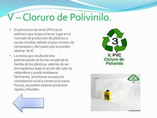 V – Cloruro de Polivinilo.
 El policloruro de vinilo (PVC) es el
polímero que ocupa el tercer lugar en el
mercado de producción de plásticos a
escala mundial, debido al gran número de
compuestos y derivados que se pueden
obtener de él.
 La resina que resulta de esta
polimerización es la más versátil de la
familia de los plásticos, además de ser
termoplástica (bajo la acción del calor se
reblandece y puede moldearse
fácilmente, al enfriarse recupera la
consistencia inicial y conserva la nueva
forma), se pueden obtener productos
rígidos y flexibles.
 