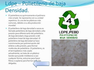 Ldpe – Polietileno de baja
Densidad.
 El polietileno es químicamente el polímero
más simple. Se representa con su unidad
repetitiva. Es uno de los plásticos más
comunes, debido a su alta producción
mundial.
 El polietileno de baja densidad a veces es
llamado polietileno de baja densidad y alta
presión para diferenciarlo del polietileno
de baja densidad y baja presión o del
polietileno lineal de baja densidad. El
polietileno de baja densidad se hace
comúnmente por polimerización del
etileno a alta presión, para formar
moléculas de polietileno. El polietileno, es
el termoplástico más usado
actualmente, se trata de un plástico
barato que puede moldearse a casi
cualquier forma, extruirse para hacer
fibras o soplarse para formar películas
delgadas.
 