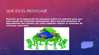 QUE ES EL RECICLAJE
Reciclar es la aplicación de procesos sobre un material para que
este pueda ser utilizado nuevamente. Esto permite disminuir la
degradación del planeta así como también reducir el consumo de
recursos naturales.
•
 