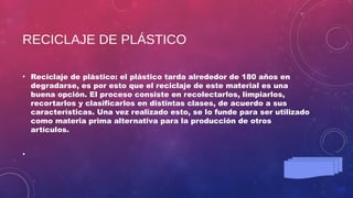 RECICLAJE DE PLÁSTICO
• Reciclaje de plástico: el plástico tarda alrededor de 180 años en
degradarse, es por esto que el reciclaje de este material es una
buena opción. El proceso consiste en recolectarlos, limpiarlos,
recortarlos y clasificarlos en distintas clases, de acuerdo a sus
características. Una vez realizado esto, se lo funde para ser utilizado
como materia prima alternativa para la producción de otros
artículos.
•
 