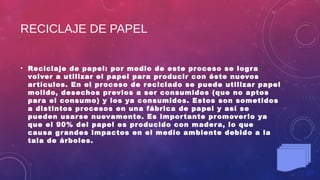 RECICLAJE DE PAPEL
• Reciclaje de papel: por medio de este proceso se logra
volver a utilizar el papel para producir con éste nuevos
artículos. En el proceso de reciclado se puede utilizar papel
molido, desechos previos a ser consumidos (que no aptos
para el consumo) y los ya consumidos. Estos son sometidos
a distintos procesos en una fábrica de papel y así se
pueden usarse nuevamente. Es importante promoverlo ya
que el 90% del papel es producido con madera, lo que
causa grandes impactos en el medio ambiente debido a la
tala de árboles.
 