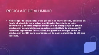 RECICLAJE DE ALUMINIO
• Reciclaje de aluminio: este proceso es muy sencillo, consiste en
fundir al aluminio para volver a utilizarlo. Reciclarlo es más
económico y además implica menor uso de energía que la propia
producción de aluminio, que requiere electrólisis de alúmina. El
reciclado representa un 5% tanto del gasto de energía como de
producción de CO2 para la producción de nuevo aluminio, de allí sus
ventajas.
•
 