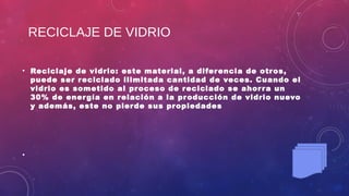 RECICLAJE DE VIDRIO
• Reciclaje de vidrio: este material, a diferencia de otros,
puede ser reciclado ilimitada cantidad de veces. Cuando el
vidrio es sometido al proceso de reciclado se ahorra un
30% de energía en relación a la producción de vidrio nuevo
y además, este no pierde sus propiedades
•
 