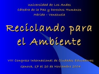Reciclando para el Ambiente Universidad de Los Andes Cátedra de la Paz y Derechos Humanos Mérida - Venezuela VIII Congreso Internacional de Ciudades Educadoras Genova, 17 al 20 de Noviembre 2004 